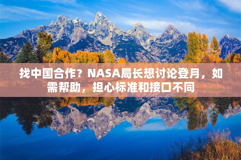 找中国合作？NASA局长想讨论登月，如需帮助，担心标准和接口不同