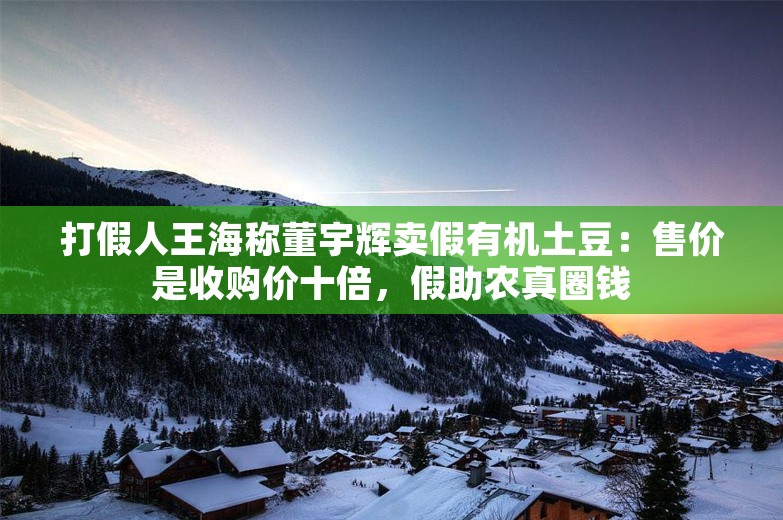 打假人王海称董宇辉卖假有机土豆：售价是收购价十倍，假助农真圈钱