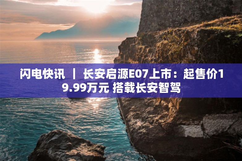 闪电快讯 ｜ 长安启源E07上市：起售价19.99万元 搭载长安智驾