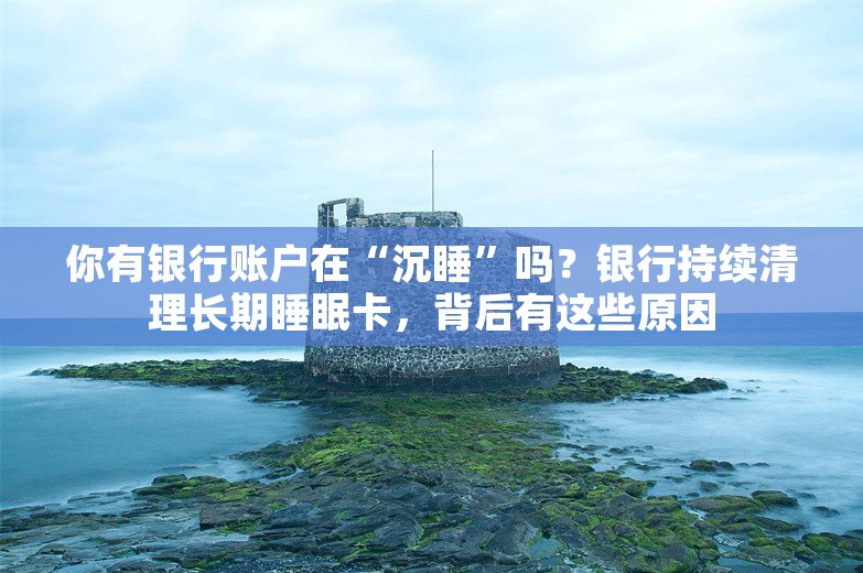 你有银行账户在“沉睡”吗？银行持续清理长期睡眠卡，背后有这些原因