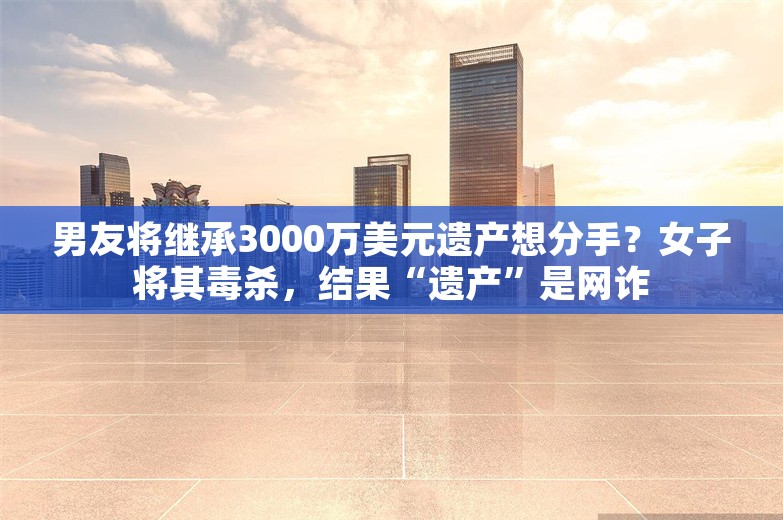 男友将继承3000万美元遗产想分手？女子将其毒杀，结果“遗产”是网诈