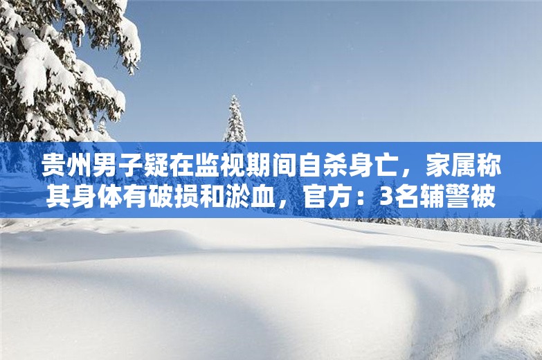 贵州男子疑在监视期间自杀身亡，家属称其身体有破损和淤血，官方：3名辅警被立案调查