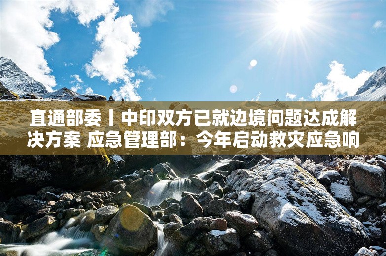 直通部委丨中印双方已就边境问题达成解决方案 应急管理部：今年启动救灾应急响应为近十年来最多