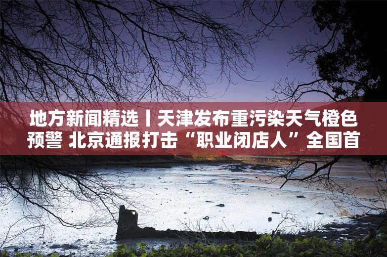 地方新闻精选丨天津发布重污染天气橙色预警 北京通报打击“职业闭店人”全国首案