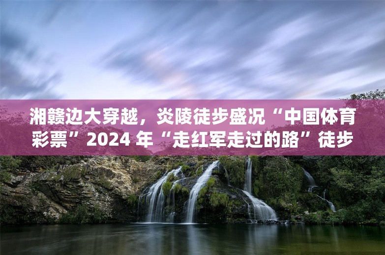 湘赣边大穿越，炎陵徒步盛况“中国体育彩票”2024 年“走红军走过的路”徒步穿越系列活动(炎陵站)暨首届湘赣边大穿越活动