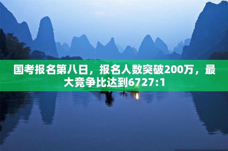 国考报名第八日，报名人数突破200万，最大竞争比达到6727:1