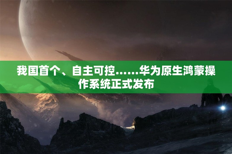 我国首个、自主可控……华为原生鸿蒙操作系统正式发布