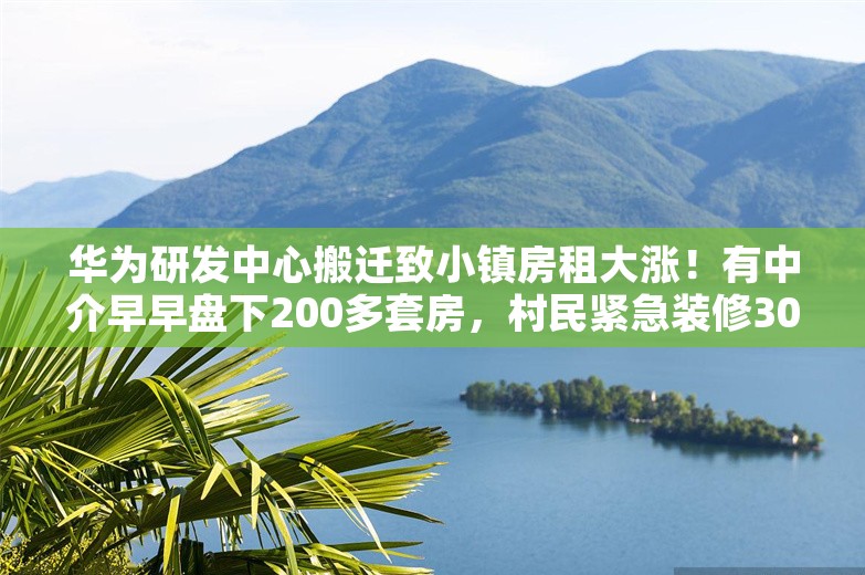 华为研发中心搬迁致小镇房租大涨！有中介早早盘下200多套房，村民紧急装修30年老宅