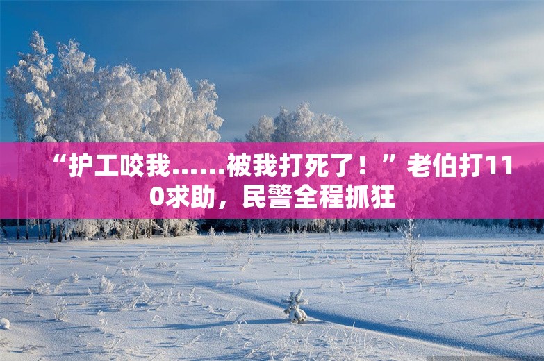 “护工咬我……被我打死了！”老伯打110求助，民警全程抓狂