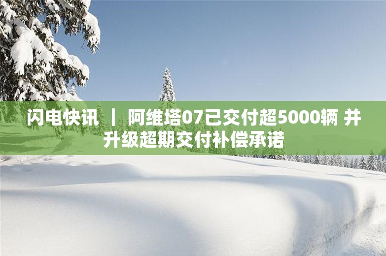 闪电快讯 ｜ 阿维塔07已交付超5000辆 并升级超期交付补偿承诺