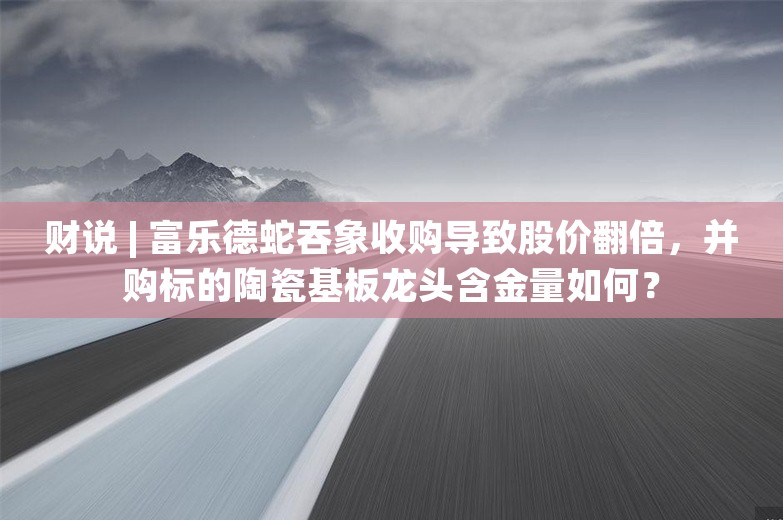 财说 | 富乐德蛇吞象收购导致股价翻倍，并购标的陶瓷基板龙头含金量如何？