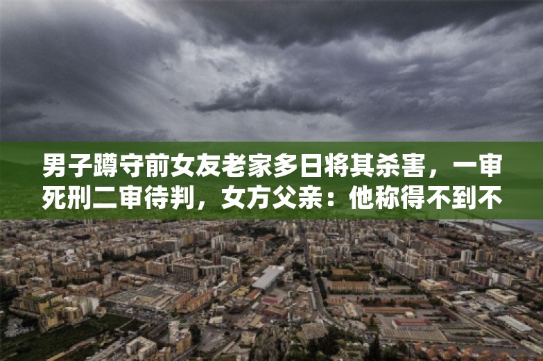 男子蹲守前女友老家多日将其杀害，一审死刑二审待判，女方父亲：他称得不到不甘心