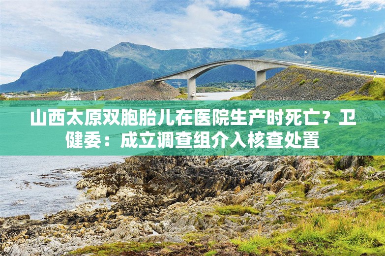 山西太原双胞胎儿在医院生产时死亡？卫健委：成立调查组介入核查处置