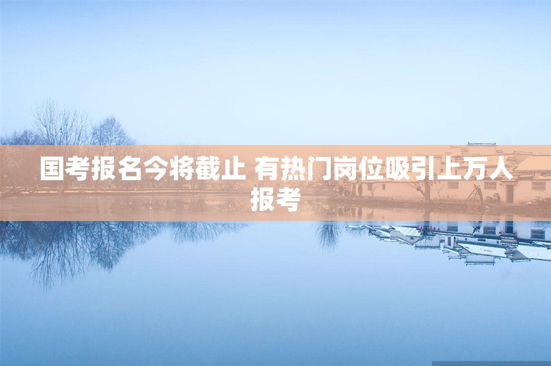 国考报名今将截止 有热门岗位吸引上万人报考