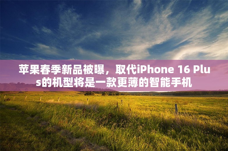 苹果春季新品被曝，取代iPhone 16 Plus的机型将是一款更薄的智能手机