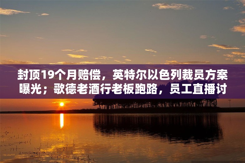 封顶19个月赔偿，英特尔以色列裁员方案曝光；歌德老酒行老板跑路，员工直播讨薪；王健林再被催债50.4亿丨雷峰早报