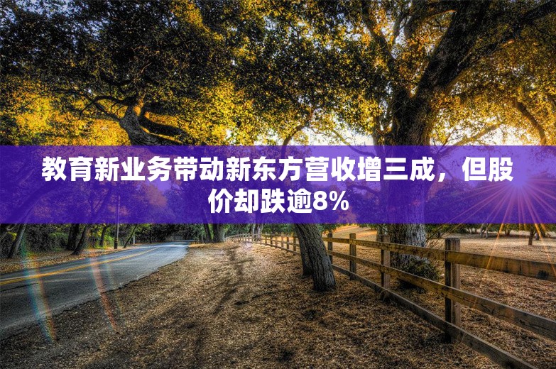 教育新业务带动新东方营收增三成，但股价却跌逾8%