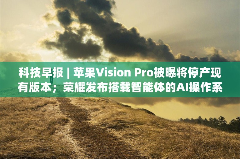 科技早报 | 苹果Vision Pro被曝将停产现有版本；荣耀发布搭载智能体的AI操作系统