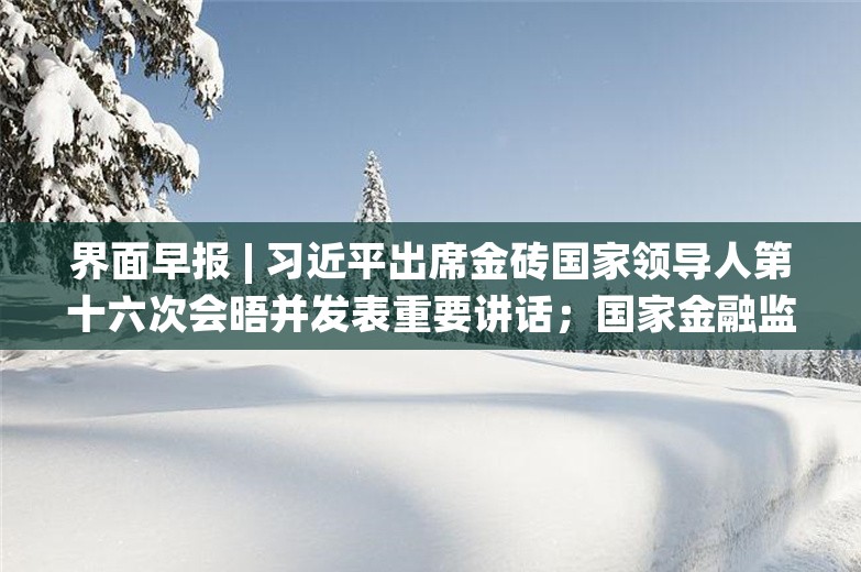 界面早报 | 习近平出席金砖国家领导人第十六次会晤并发表重要讲话；国家金融监督管理总局：进一步扩大商业养老金业务试点