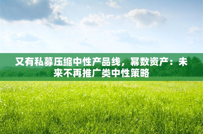 又有私募压缩中性产品线，幂数资产：未来不再推广类中性策略