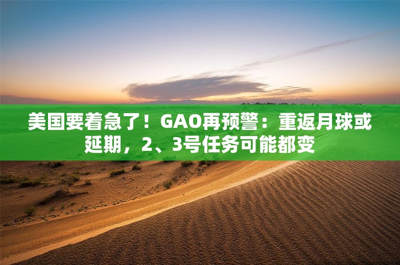 美国要着急了！GAO再预警：重返月球或延期，2、3号任务可能都变