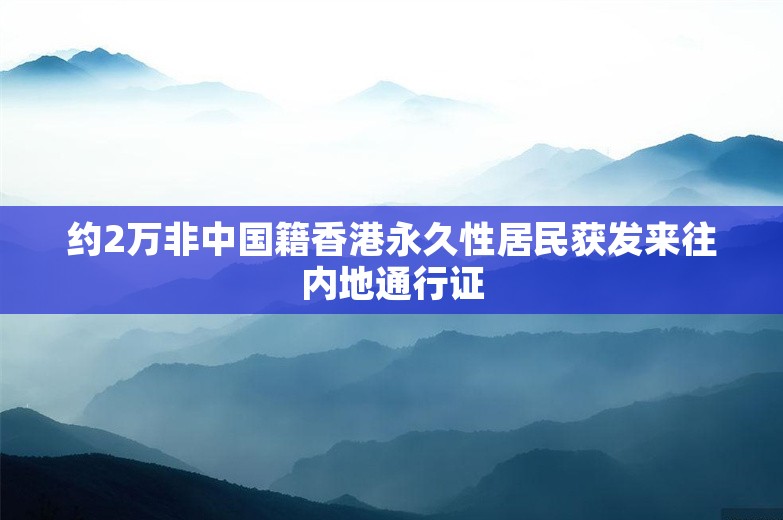 约2万非中国籍香港永久性居民获发来往内地通行证