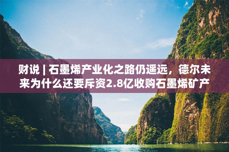 财说 | 石墨烯产业化之路仍遥远，德尔未来为什么还要斥资2.8亿收购石墨烯矿产？