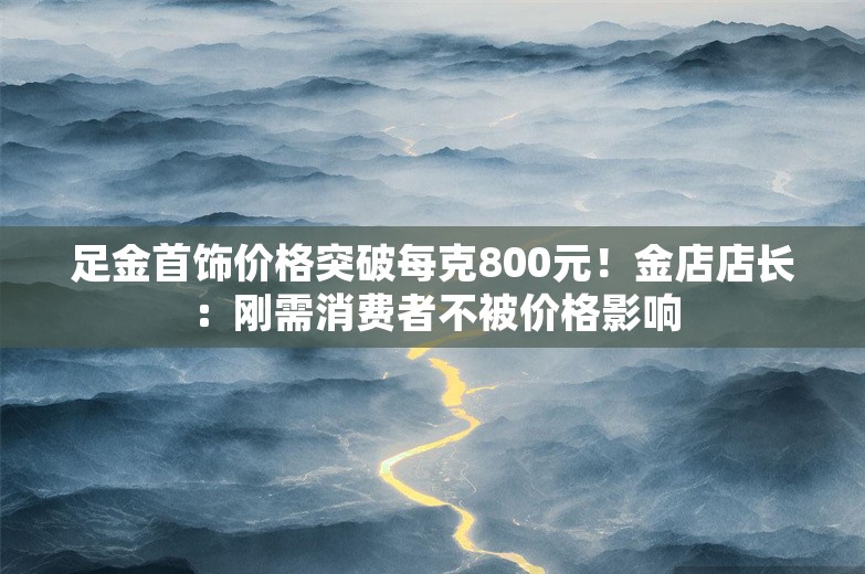 足金首饰价格突破每克800元！金店店长：刚需消费者不被价格影响