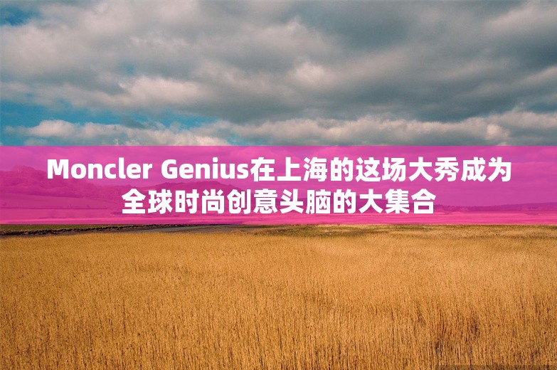 Moncler Genius在上海的这场大秀成为全球时尚创意头脑的大集合