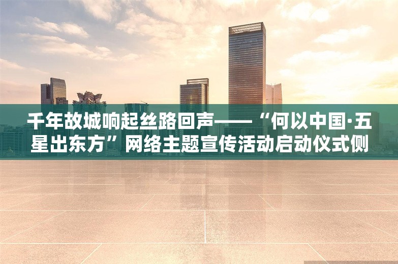 千年故城响起丝路回声——“何以中国·五星出东方”网络主题宣传活动启动仪式侧记