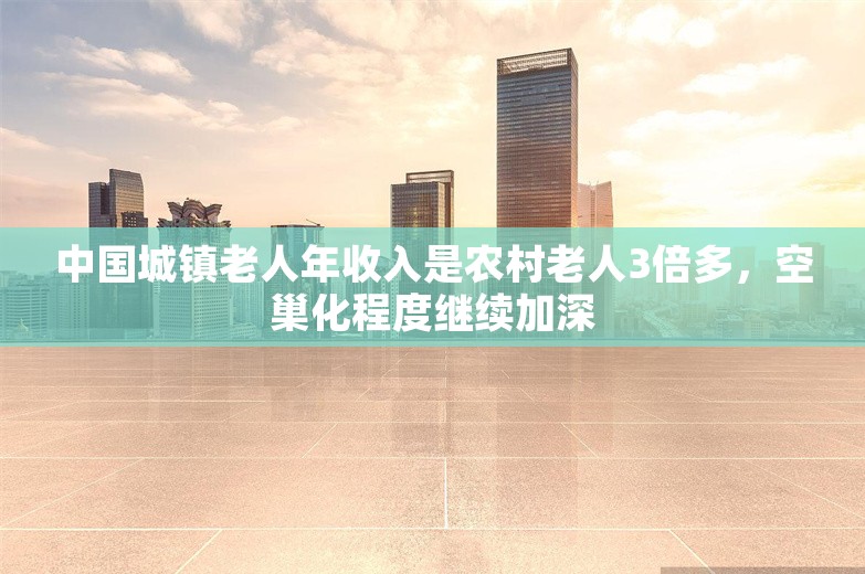 中国城镇老人年收入是农村老人3倍多，空巢化程度继续加深