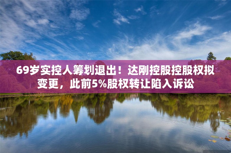 69岁实控人筹划退出！达刚控股控股权拟变更，此前5%股权转让陷入诉讼