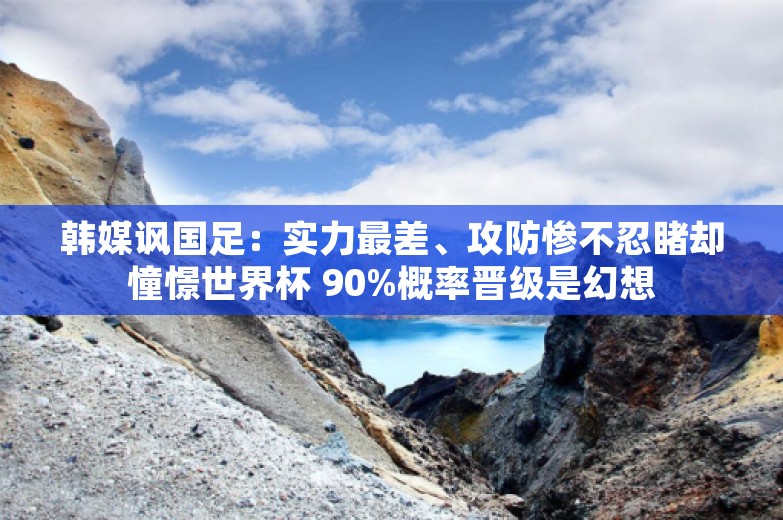 韩媒讽国足：实力最差、攻防惨不忍睹却憧憬世界杯 90%概率晋级是幻想