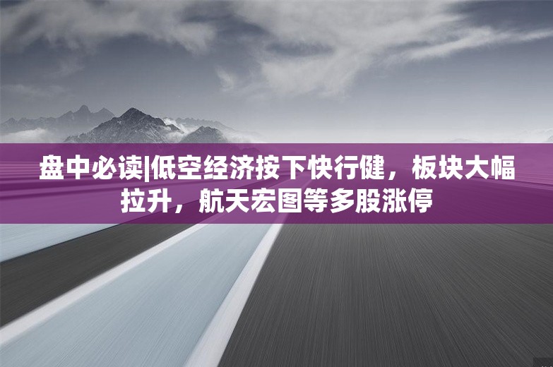 盘中必读|低空经济按下快行健，板块大幅拉升，航天宏图等多股涨停