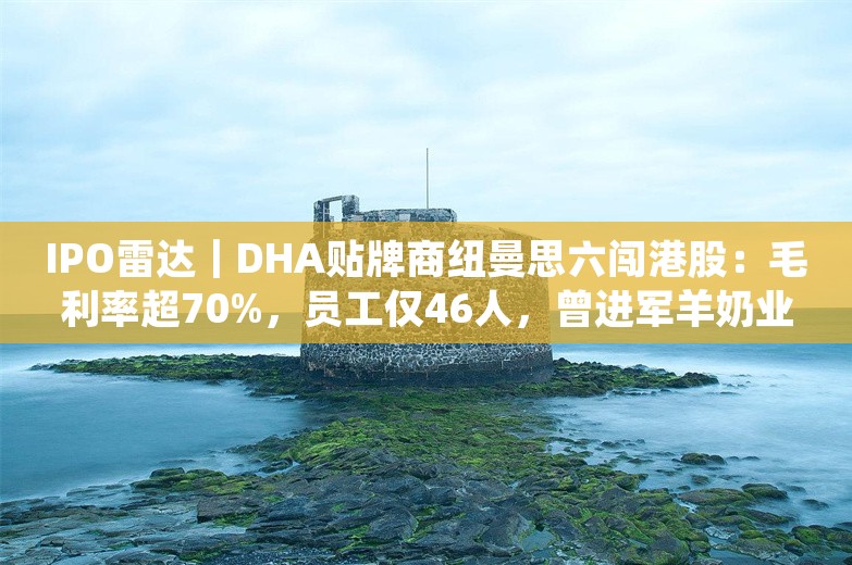 IPO雷达｜DHA贴牌商纽曼思六闯港股：毛利率超70%，员工仅46人，曾进军羊奶业告败