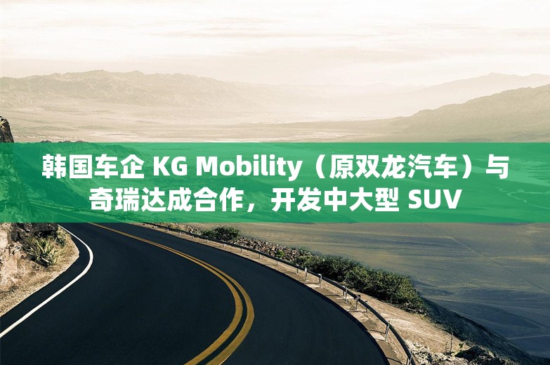 韩国车企 KG Mobility（原双龙汽车）与奇瑞达成合作，开发中大型 SUV