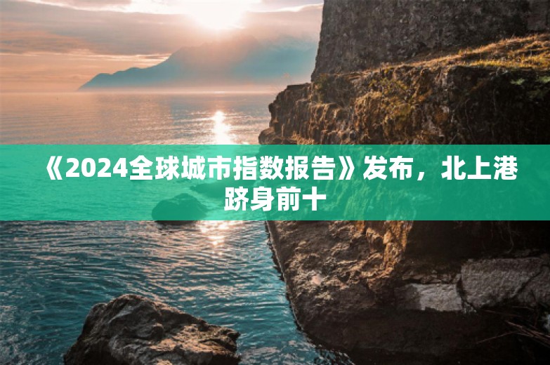 《2024全球城市指数报告》发布，北上港跻身前十