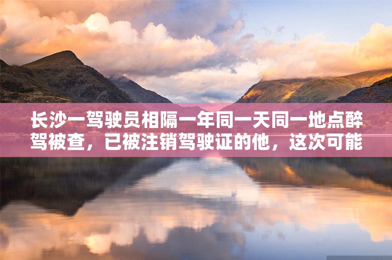 长沙一驾驶员相隔一年同一天同一地点醉驾被查，已被注销驾驶证的他，这次可能面临拘役