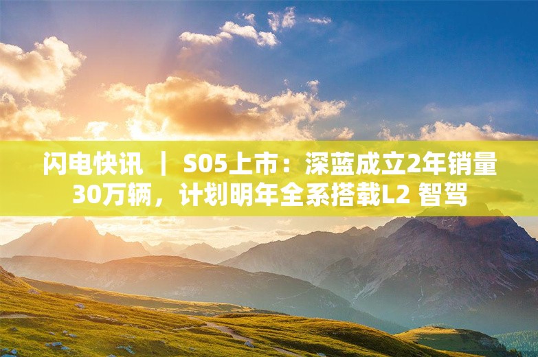 闪电快讯 ｜ S05上市：深蓝成立2年销量30万辆，计划明年全系搭载L2 智驾