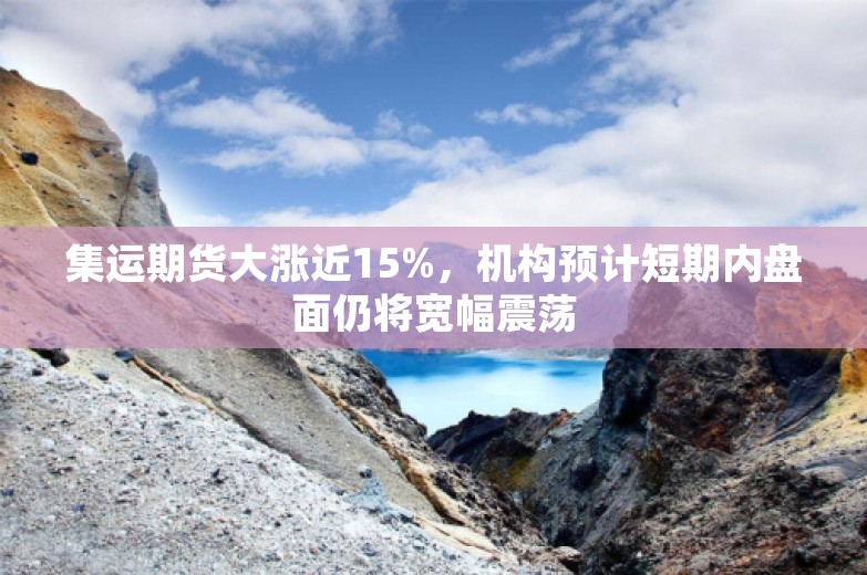 集运期货大涨近15%，机构预计短期内盘面仍将宽幅震荡