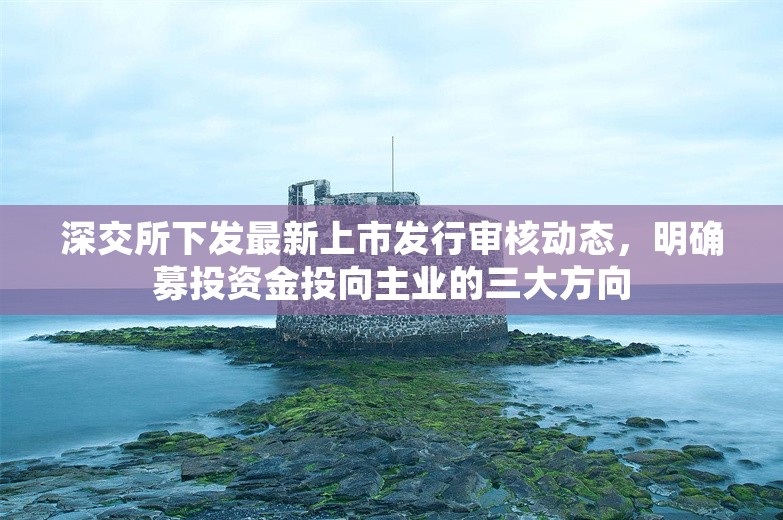 深交所下发最新上市发行审核动态，明确募投资金投向主业的三大方向