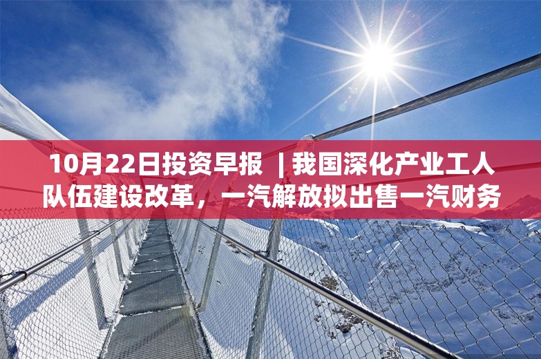 10月22日投资早报  | 我国深化产业工人队伍建设改革，一汽解放拟出售一汽财务21.84%股权，中国移动第三季度净利润为307亿元同比增长4.6%