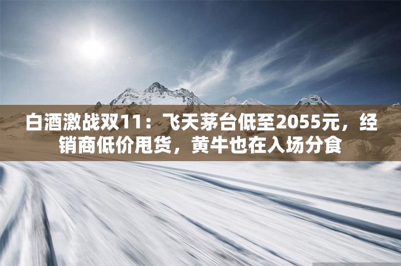 白酒激战双11：飞天茅台低至2055元，经销商低价甩货，黄牛也在入场分食