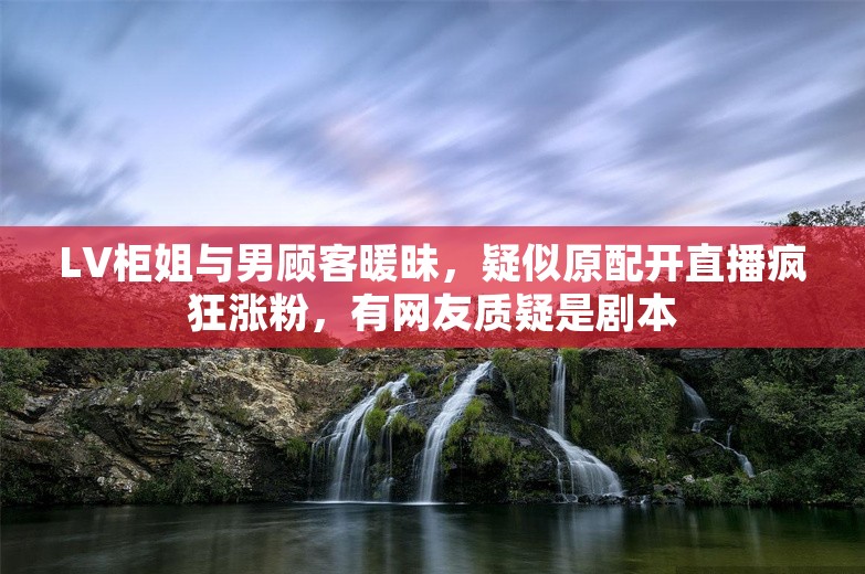 LV柜姐与男顾客暖昧，疑似原配开直播疯狂涨粉，有网友质疑是剧本