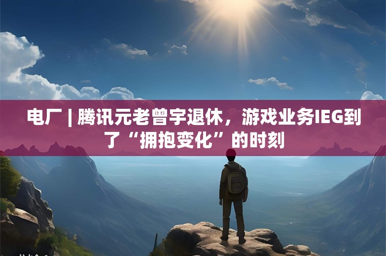 电厂 | 腾讯元老曾宇退休，游戏业务IEG到了“拥抱变化”的时刻