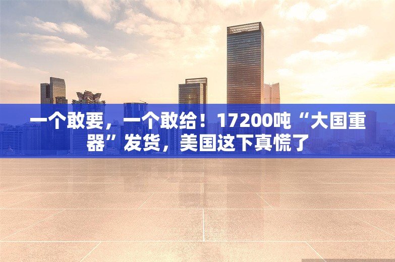 一个敢要，一个敢给！17200吨“大国重器”发货，美国这下真慌了