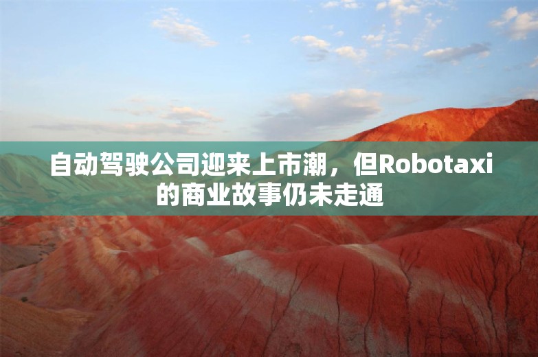 自动驾驶公司迎来上市潮，但Robotaxi的商业故事仍未走通