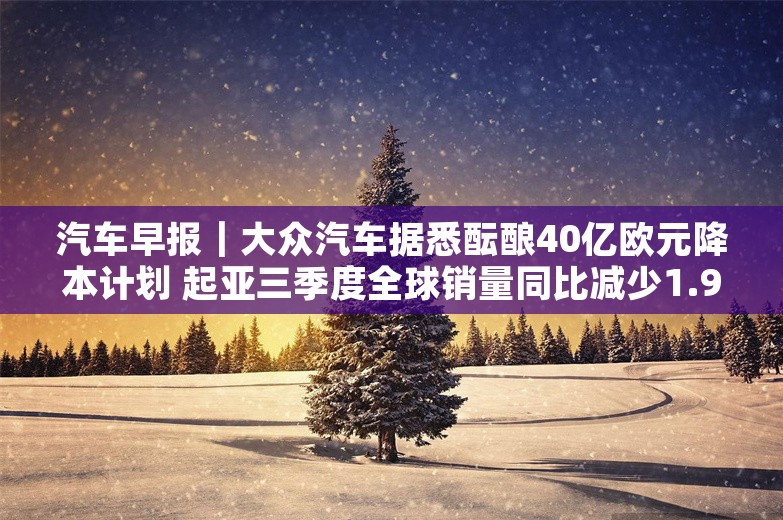 汽车早报｜大众汽车据悉酝酿40亿欧元降本计划 起亚三季度全球销量同比减少1.9%