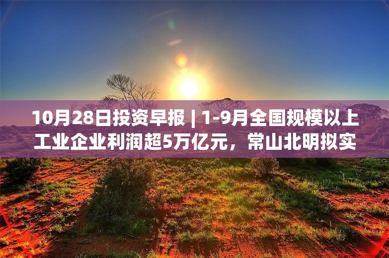 10月28日投资早报 | 1-9月全国规模以上工业企业利润超5万亿元，常山北明拟实施资产置换，贵州茅台前三季度净利润608.28亿元同比增长15.04%