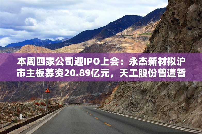 本周四家公司迎IPO上会：永杰新材拟沪市主板募资20.89亿元，天工股份曾遭暂缓审议